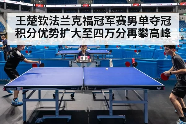 王楚钦法兰克福冠军赛男单夺冠 积分优势扩大至四万分再攀高峰